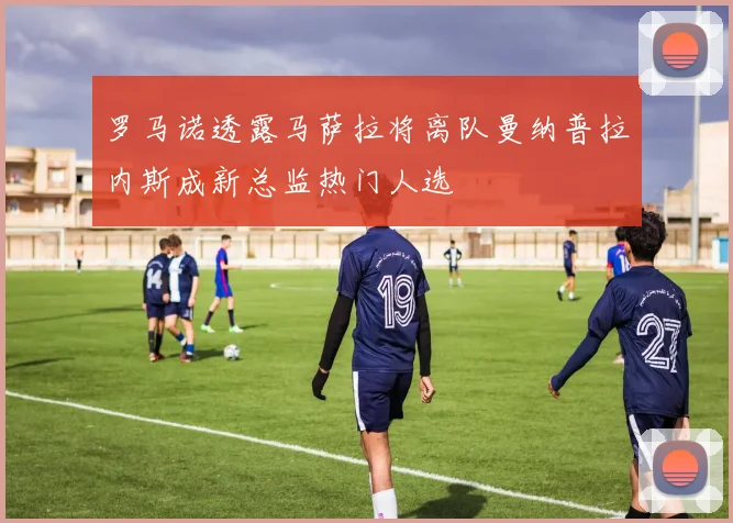 罗马诺透露马萨拉将离队曼纳普拉内斯成新总监热门人选