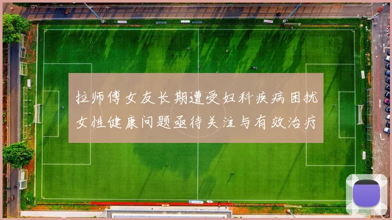 拉师傅女友长期遭受妇科疾病困扰女性健康问题亟待关注与有效治疗方案
