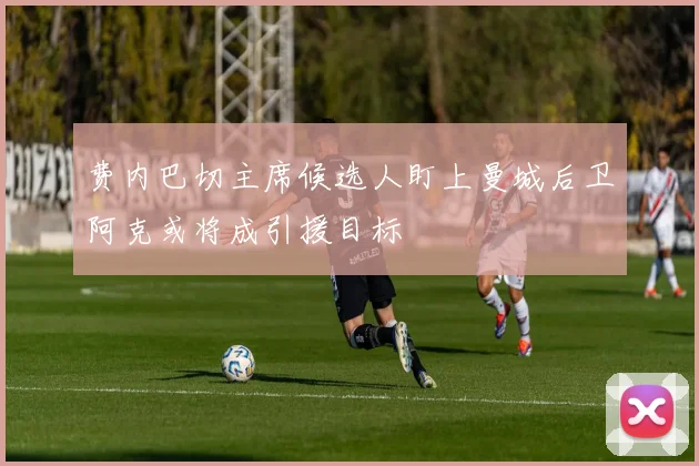 费内巴切主席候选人盯上曼城后卫阿克或将成引援目标