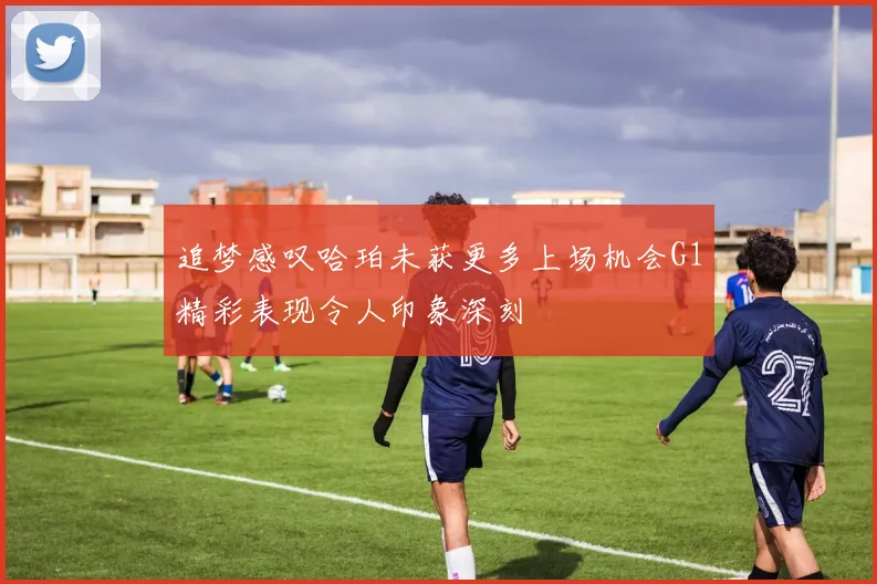 追梦感叹哈珀未获更多上场机会G1精彩表现令人印象深刻