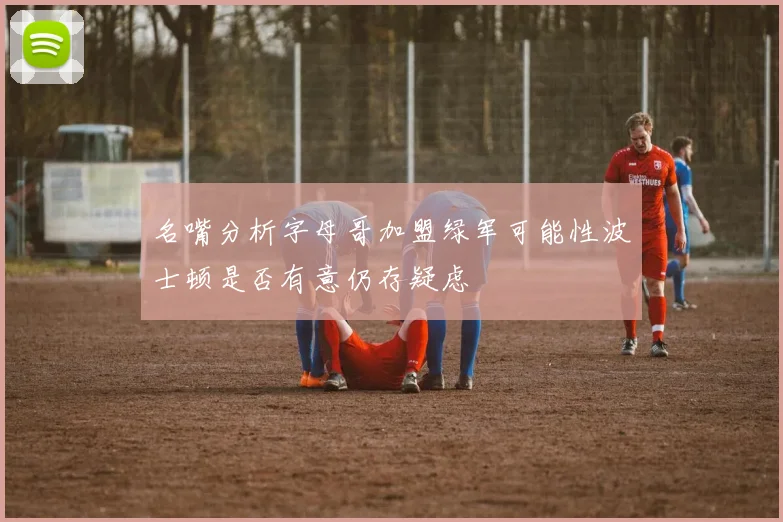 名嘴分析字母哥加盟绿军可能性波士顿是否有意仍存疑虑