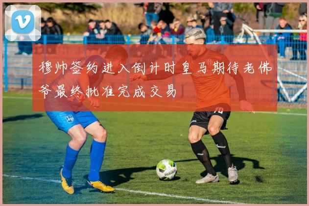 穆帅签约进入倒计时皇马期待老佛爷最终批准完成交易