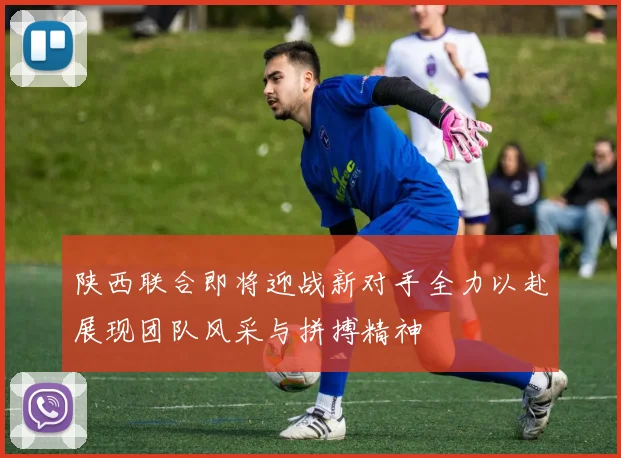 陕西联合即将迎战新对手全力以赴展现团队风采与拼搏精神