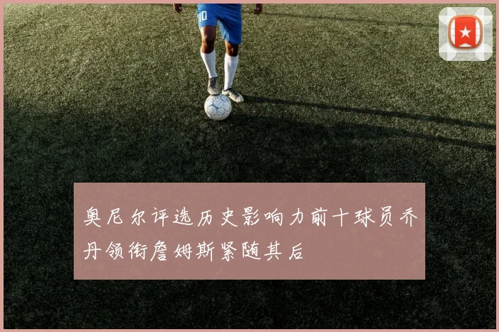 奥尼尔评选历史影响力前十球员乔丹领衔詹姆斯紧随其后