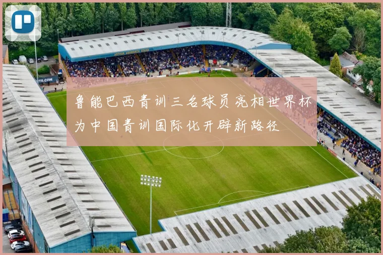 鲁能巴西青训三名球员亮相世界杯为中国青训国际化开辟新路径