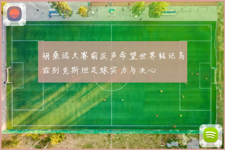 胡桑诺夫赛前发声希望世界铭记乌兹别克斯坦足球实力与决心