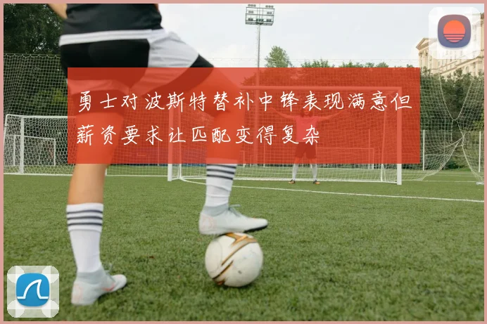 勇士对波斯特替补中锋表现满意但薪资要求让匹配变得复杂