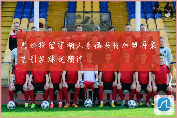 詹姆斯留守湖人乐福或将加盟再聚首引发球迷期待
