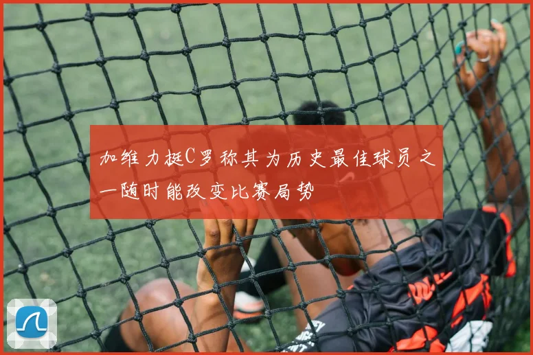 加维力挺C罗称其为历史最佳球员之一随时能改变比赛局势