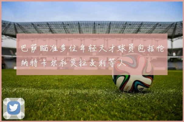 巴萨瞄准多位年轻天才球员包括伦纳特卡尔和莫拉麦利等人