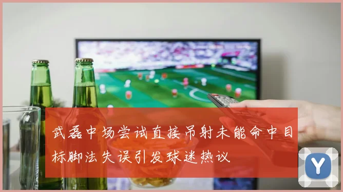 武磊中场尝试直接吊射未能命中目标脚法失误引发球迷热议