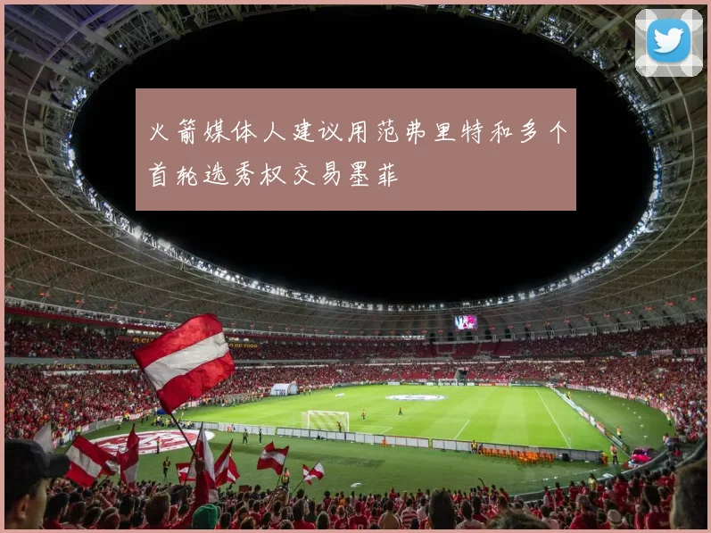 火箭媒体人建议用范弗里特和多个首轮选秀权交易墨菲