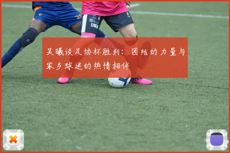 吴曦谈足协杯胜利：团结的力量与家乡球迷的热情相伴