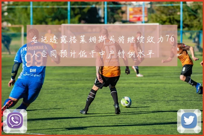 名记透露格莱姆斯或将继续效力76人合同预计低于中产特例水平