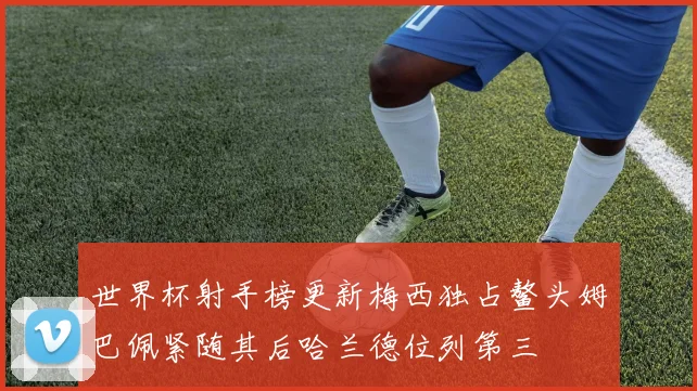 世界杯射手榜更新梅西独占鳌头姆巴佩紧随其后哈兰德位列第三
