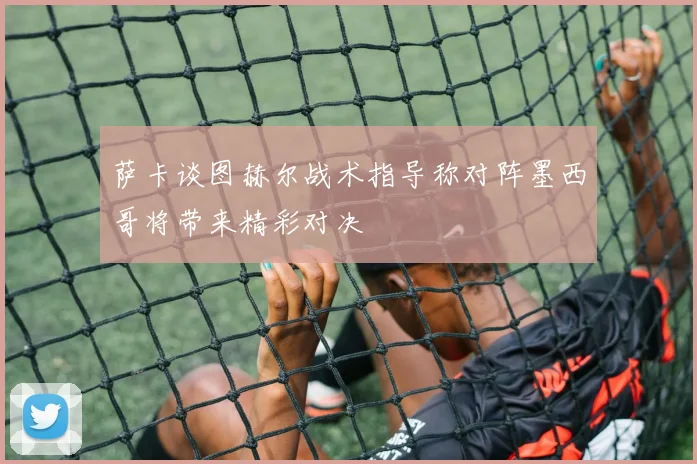 萨卡谈图赫尔战术指导称对阵墨西哥将带来精彩对决