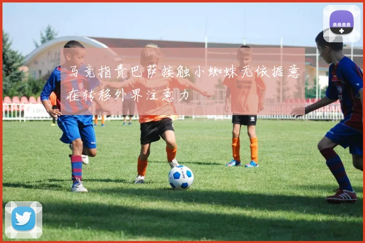 马竞指责巴萨接触小蜘蛛无依据意在转移外界注意力
