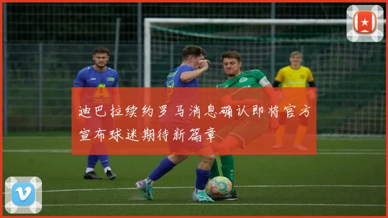 迪巴拉续约罗马消息确认即将官方宣布球迷期待新篇章