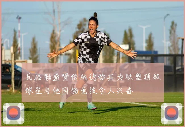 瓦格勒盛赞伦纳德称其为联盟顶级球星与他同场竞技令人兴奋