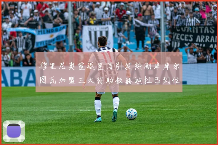 穆里尼奥重返皇马引发热潮库库尔图瓦加盟三大将助教赫迪拉已到位